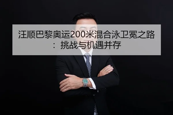 汪顺巴黎奥运200米混合泳卫冕之路：挑战与机遇并存